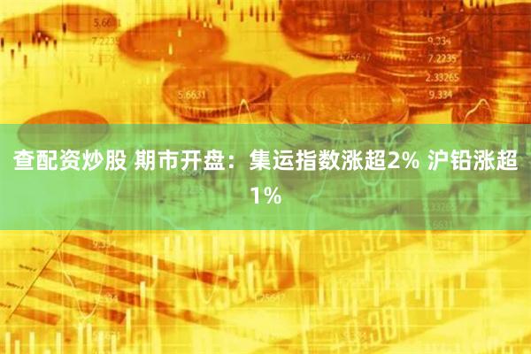 查配资炒股 期市开盘：集运指数涨超2% 沪铅涨超1%