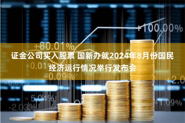 证金公司买入股票 国新办就2024年8月份国民经济运行情况举行发布会