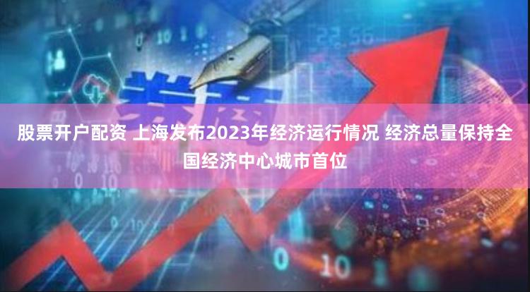 股票开户配资 上海发布2023年经济运行情况 经济总量保持全国经济中心城市首位